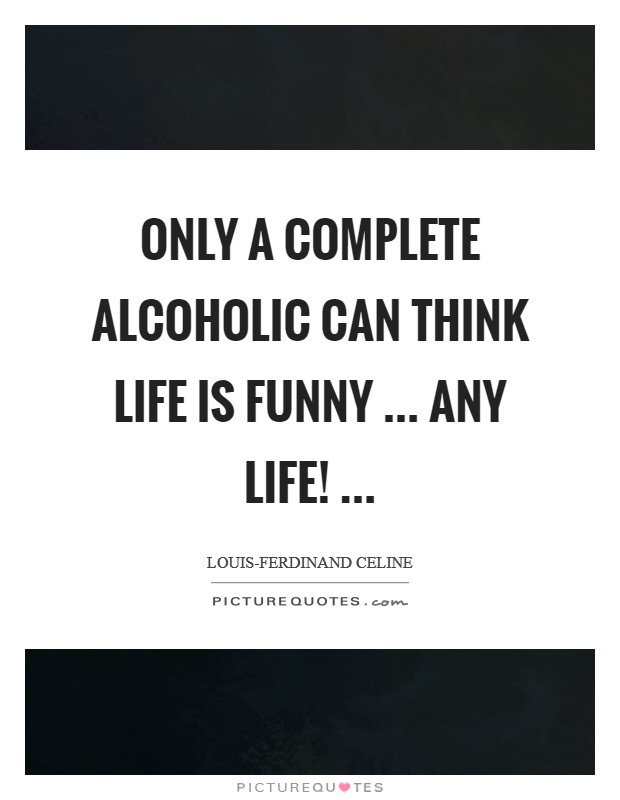 Only a complete alcoholic can think life is funny ... any life! ... Picture Quote #1