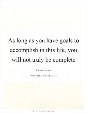 As long as you have goals to accomplish in this life, you will not truly be complete Picture Quote #1