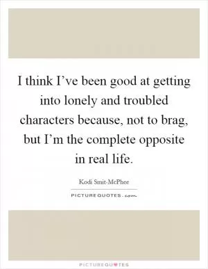 I think I’ve been good at getting into lonely and troubled characters because, not to brag, but I’m the complete opposite in real life Picture Quote #1