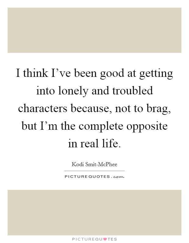 I think I've been good at getting into lonely and troubled characters because, not to brag, but I'm the complete opposite in real life. Picture Quote #1