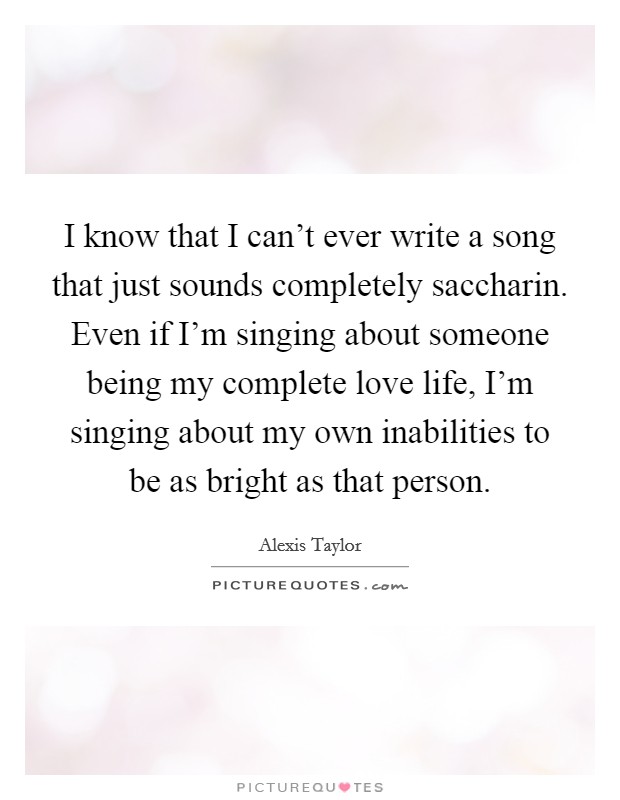 I know that I can't ever write a song that just sounds completely saccharin. Even if I'm singing about someone being my complete love life, I'm singing about my own inabilities to be as bright as that person. Picture Quote #1