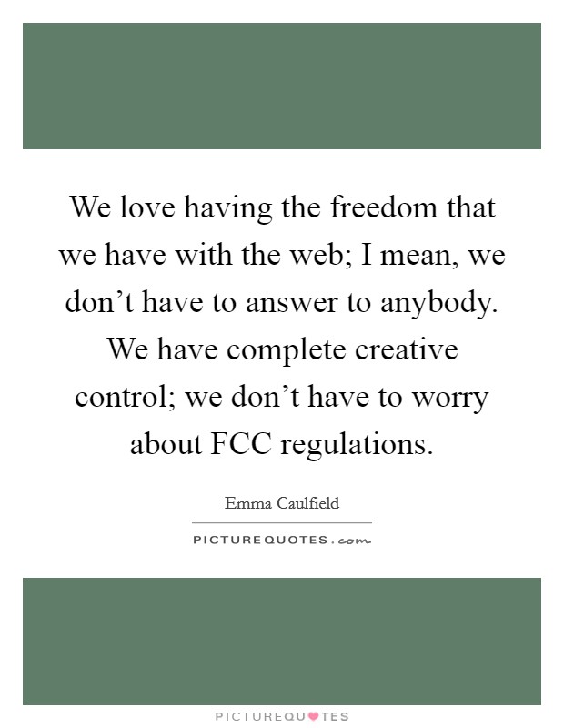 We love having the freedom that we have with the web; I mean, we don't have to answer to anybody. We have complete creative control; we don't have to worry about FCC regulations. Picture Quote #1