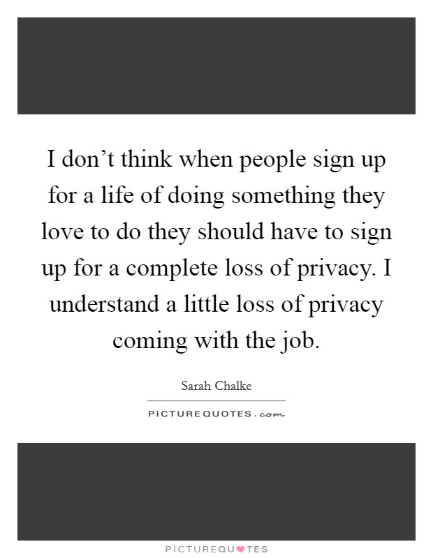 I don't think when people sign up for a life of doing something they love to do they should have to sign up for a complete loss of privacy. I understand a little loss of privacy coming with the job. Picture Quote #1