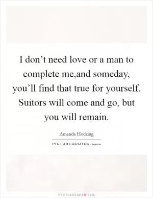 I don’t need love or a man to complete me,and someday, you’ll find that true for yourself. Suitors will come and go, but you will remain Picture Quote #1