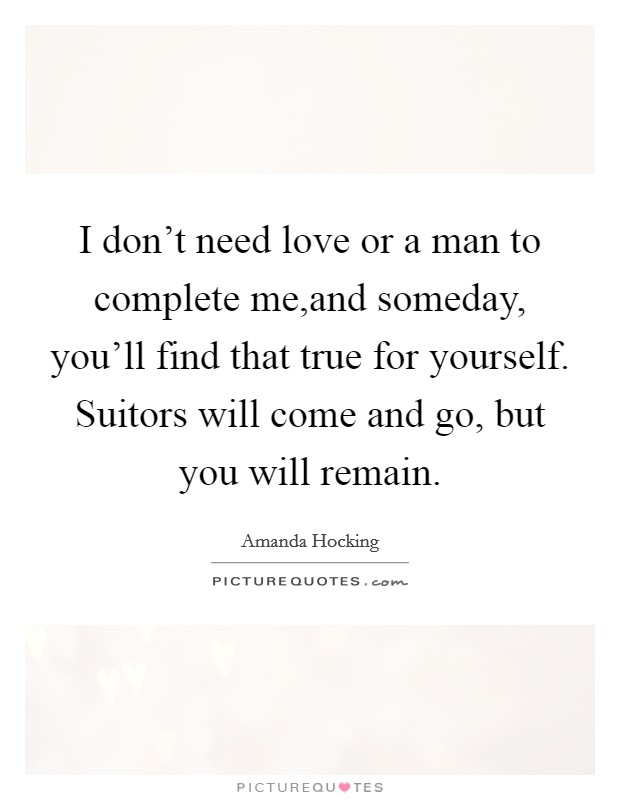 I don't need love or a man to complete me,and someday, you'll find that true for yourself. Suitors will come and go, but you will remain. Picture Quote #1