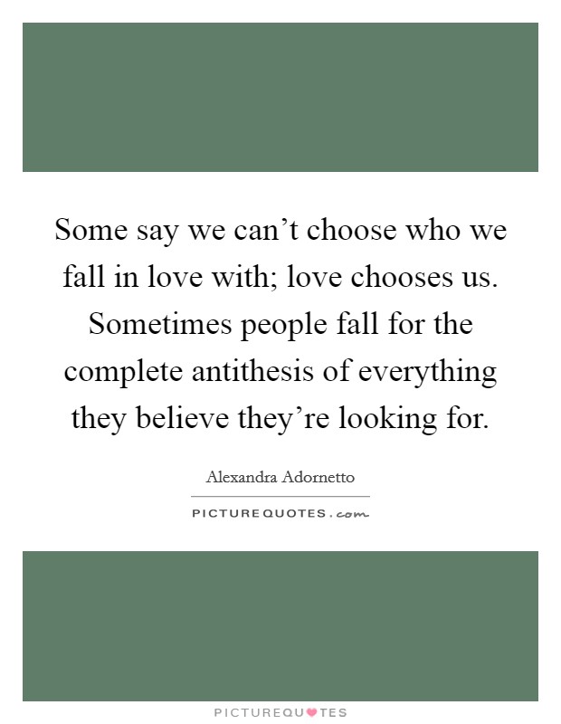Some say we can't choose who we fall in love with; love chooses us. Sometimes people fall for the complete antithesis of everything they believe they're looking for. Picture Quote #1