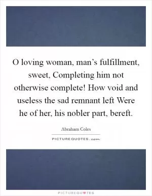 O loving woman, man’s fulfillment, sweet, Completing him not otherwise complete! How void and useless the sad remnant left Were he of her, his nobler part, bereft Picture Quote #1