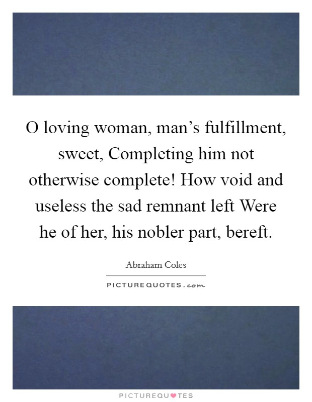 O loving woman, man's fulfillment, sweet, Completing him not otherwise complete! How void and useless the sad remnant left Were he of her, his nobler part, bereft. Picture Quote #1