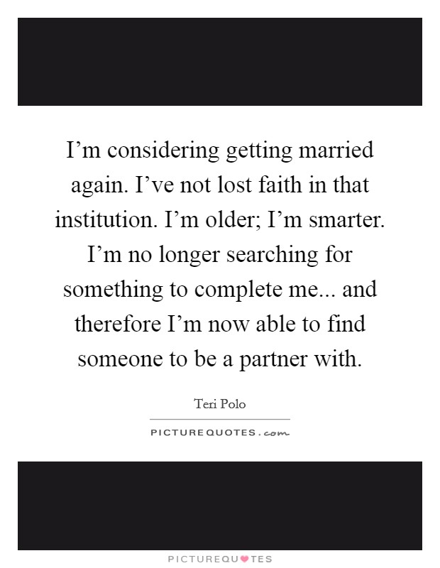I'm considering getting married again. I've not lost faith in that institution. I'm older; I'm smarter. I'm no longer searching for something to complete me... and therefore I'm now able to find someone to be a partner with. Picture Quote #1