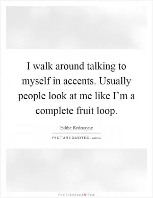 I walk around talking to myself in accents. Usually people look at me like I’m a complete fruit loop Picture Quote #1