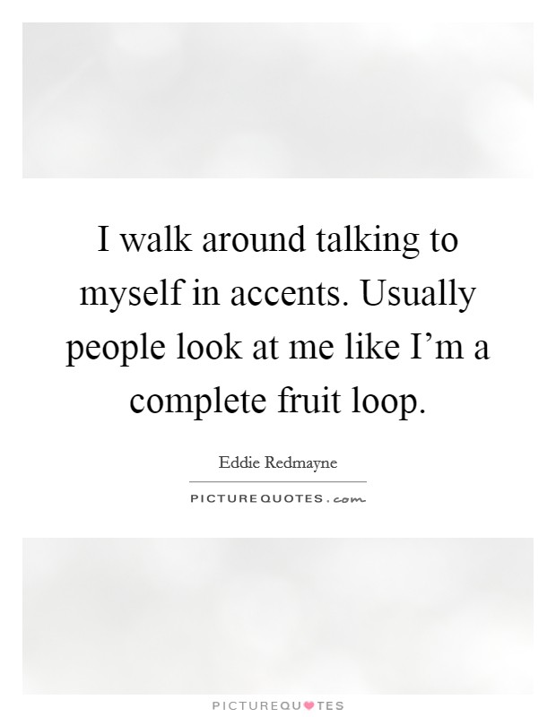 I walk around talking to myself in accents. Usually people look at me like I'm a complete fruit loop. Picture Quote #1