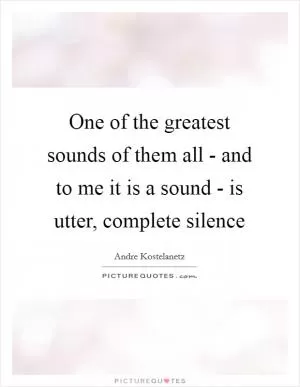 One of the greatest sounds of them all - and to me it is a sound - is utter, complete silence Picture Quote #1