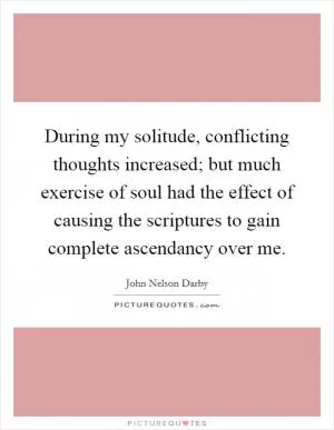 During my solitude, conflicting thoughts increased; but much exercise of soul had the effect of causing the scriptures to gain complete ascendancy over me Picture Quote #1