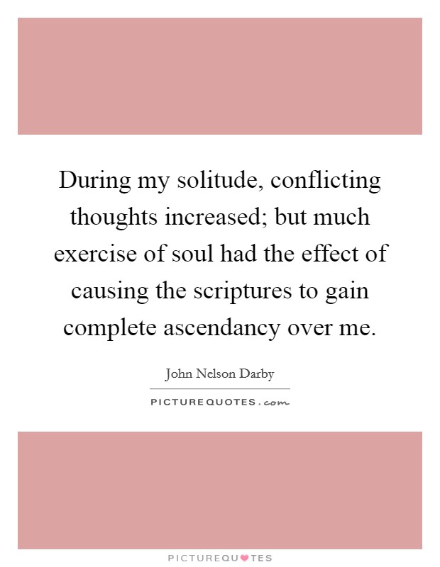 During my solitude, conflicting thoughts increased; but much exercise of soul had the effect of causing the scriptures to gain complete ascendancy over me. Picture Quote #1