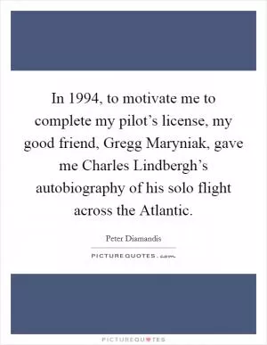 In 1994, to motivate me to complete my pilot’s license, my good friend, Gregg Maryniak, gave me Charles Lindbergh’s autobiography of his solo flight across the Atlantic Picture Quote #1