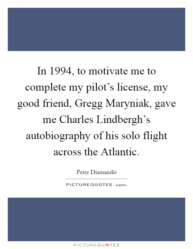 In 1994, to motivate me to complete my pilot's license, my good friend, Gregg Maryniak, gave me Charles Lindbergh's autobiography of his solo flight across the Atlantic. Picture Quote #1