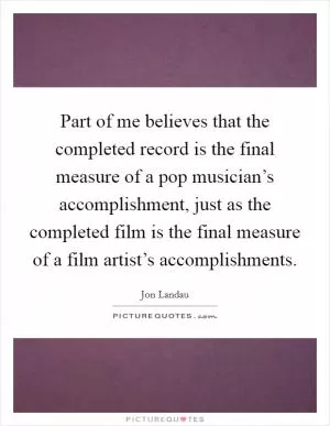 Part of me believes that the completed record is the final measure of a pop musician’s accomplishment, just as the completed film is the final measure of a film artist’s accomplishments Picture Quote #1