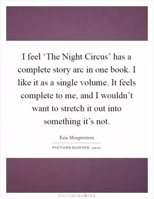 I feel ‘The Night Circus’ has a complete story arc in one book. I like it as a single volume. It feels complete to me, and I wouldn’t want to stretch it out into something it’s not Picture Quote #1