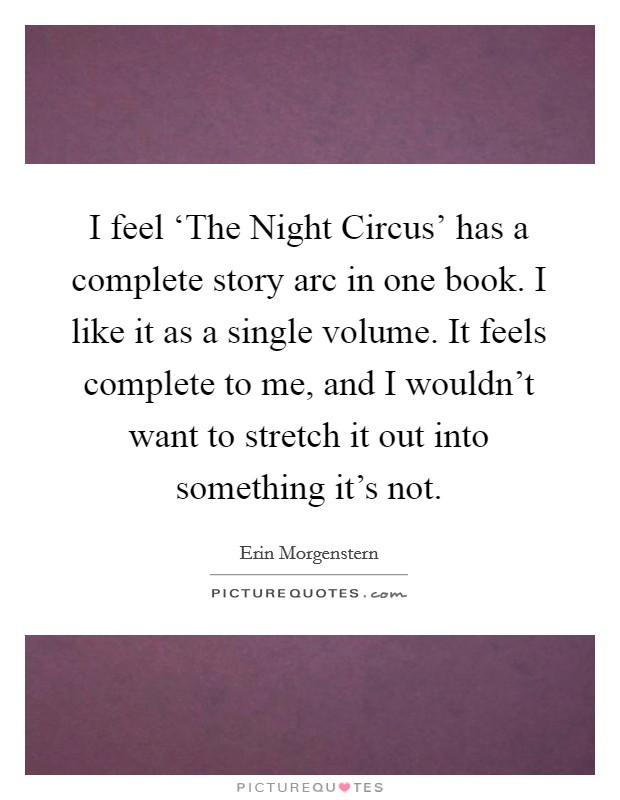 I feel ‘The Night Circus' has a complete story arc in one book. I like it as a single volume. It feels complete to me, and I wouldn't want to stretch it out into something it's not. Picture Quote #1