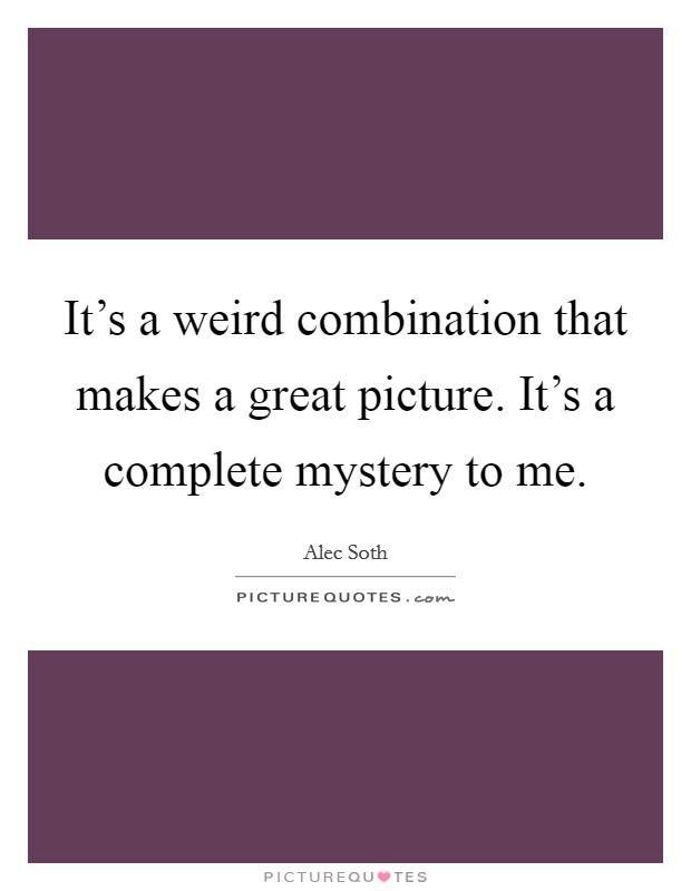 It's a weird combination that makes a great picture. It's a complete mystery to me. Picture Quote #1
