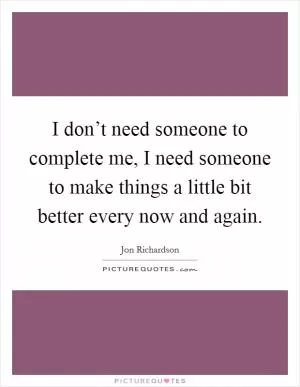 I don’t need someone to complete me, I need someone to make things a little bit better every now and again Picture Quote #1