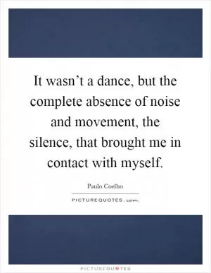 It wasn’t a dance, but the complete absence of noise and movement, the silence, that brought me in contact with myself Picture Quote #1