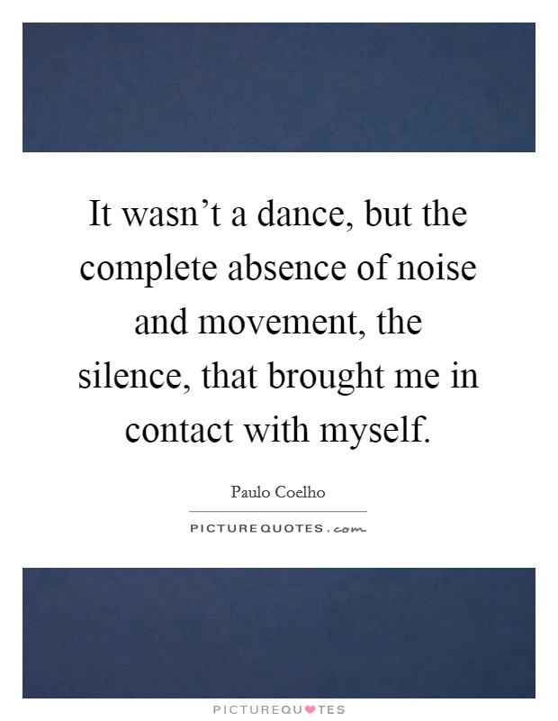 It wasn't a dance, but the complete absence of noise and movement, the silence, that brought me in contact with myself. Picture Quote #1