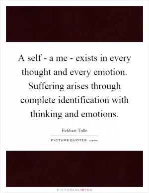 A self - a me - exists in every thought and every emotion. Suffering arises through complete identification with thinking and emotions Picture Quote #1