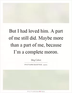 But I had loved him. A part of me still did. Maybe more than a part of me, because I’m a complete moron Picture Quote #1