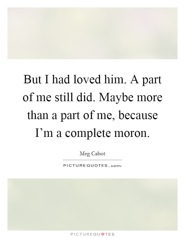 But I had loved him. A part of me still did. Maybe more than a part of me, because I'm a complete moron. Picture Quote #1