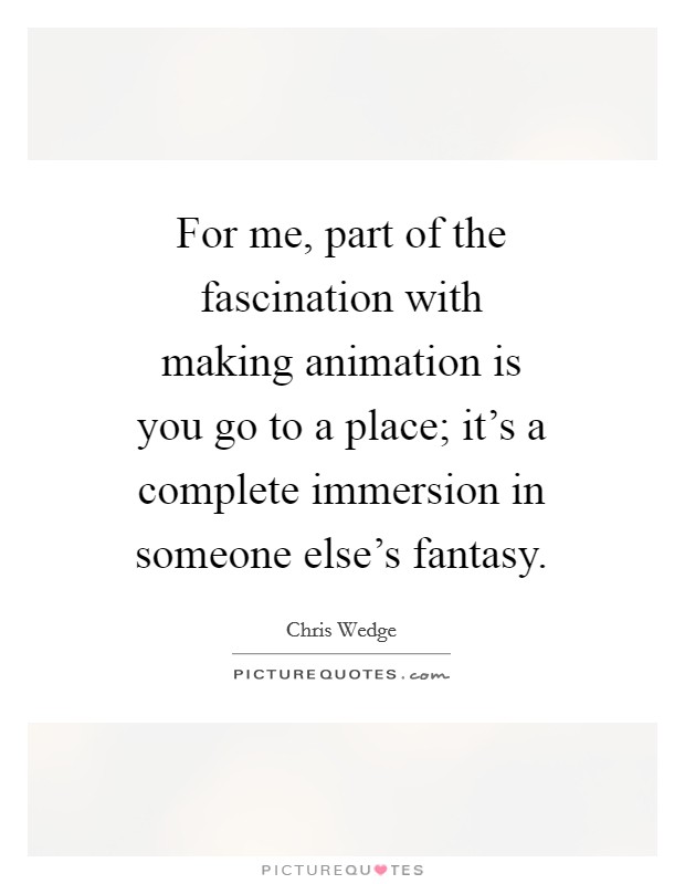 For me, part of the fascination with making animation is you go to a place; it's a complete immersion in someone else's fantasy. Picture Quote #1
