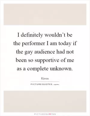 I definitely wouldn’t be the performer I am today if the gay audience had not been so supportive of me as a complete unknown Picture Quote #1