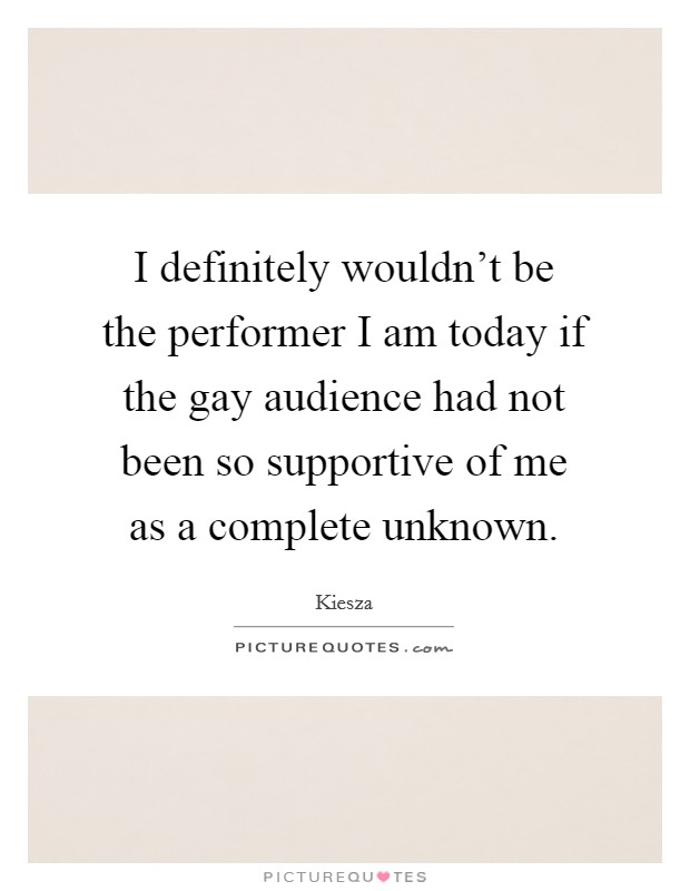 I definitely wouldn't be the performer I am today if the gay audience had not been so supportive of me as a complete unknown. Picture Quote #1