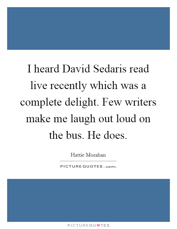 I heard David Sedaris read live recently which was a complete delight. Few writers make me laugh out loud on the bus. He does. Picture Quote #1