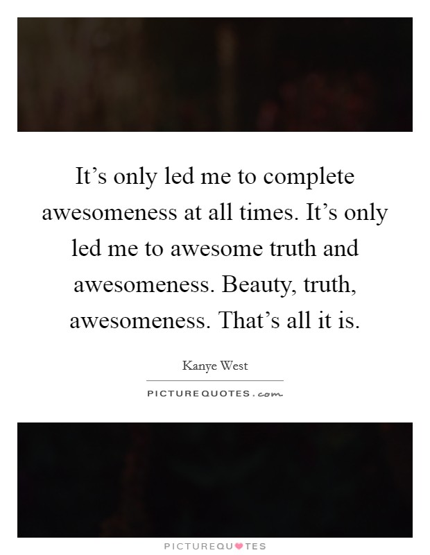 It's only led me to complete awesomeness at all times. It's only led me to awesome truth and awesomeness. Beauty, truth, awesomeness. That's all it is. Picture Quote #1