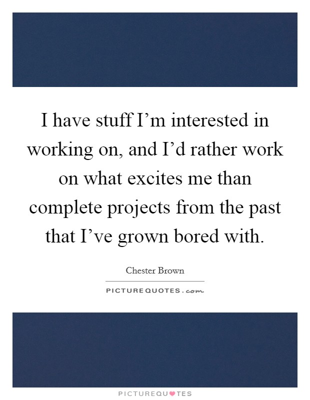 I have stuff I'm interested in working on, and I'd rather work on what excites me than complete projects from the past that I've grown bored with. Picture Quote #1