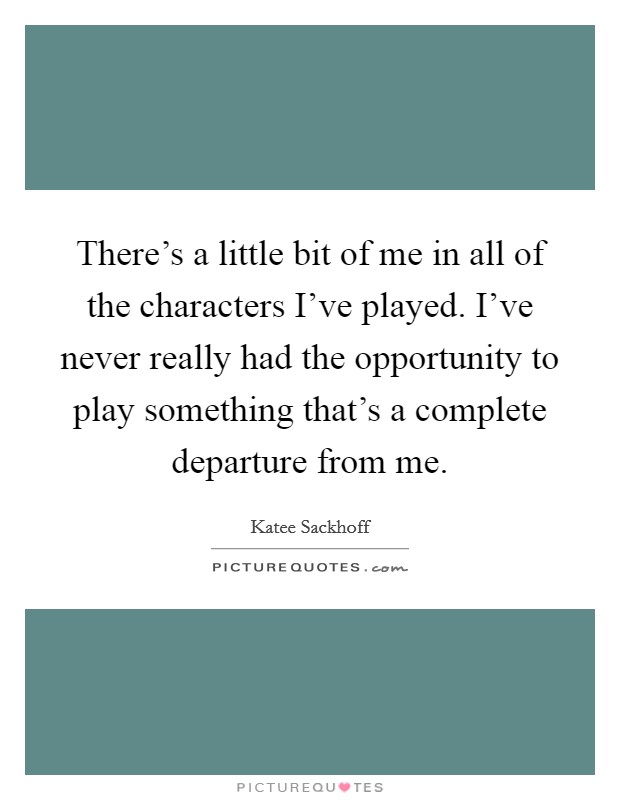 There's a little bit of me in all of the characters I've played. I've never really had the opportunity to play something that's a complete departure from me. Picture Quote #1