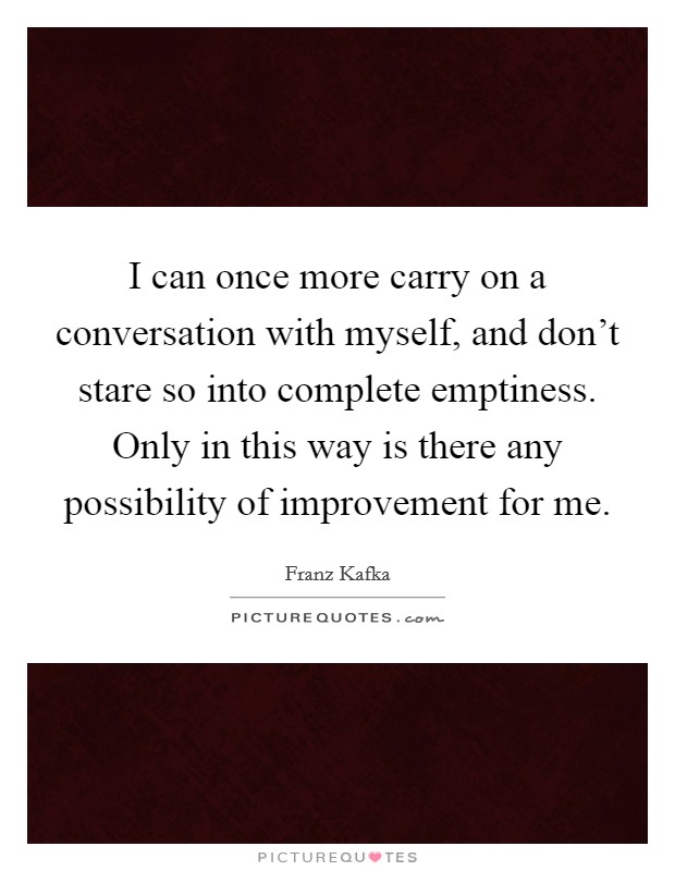 I can once more carry on a conversation with myself, and don't stare so into complete emptiness. Only in this way is there any possibility of improvement for me. Picture Quote #1