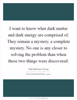I want to know what dark matter and dark energy are comprised of. They remain a mystery, a complete mystery. No one is any closer to solving the problem than when these two things were discovered Picture Quote #1
