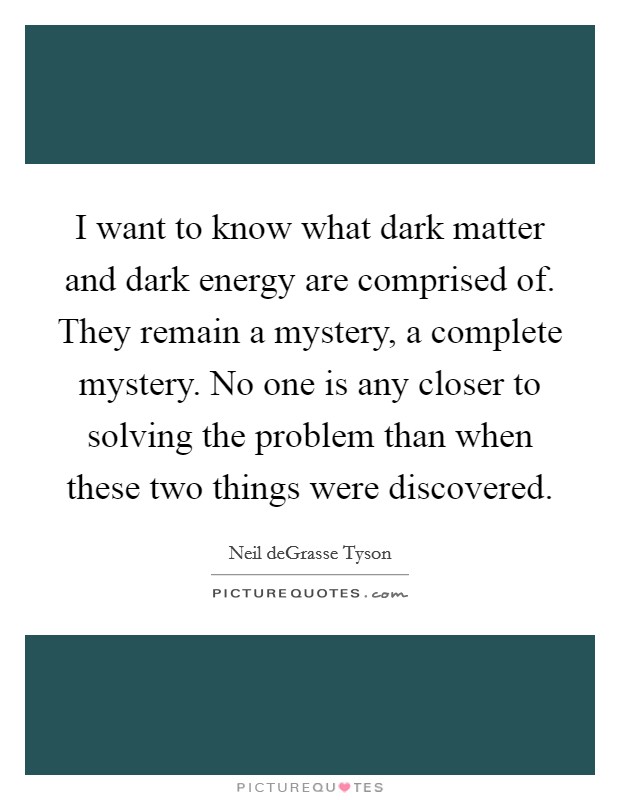 I want to know what dark matter and dark energy are comprised of. They remain a mystery, a complete mystery. No one is any closer to solving the problem than when these two things were discovered. Picture Quote #1