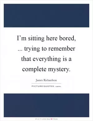 I’m sitting here bored, ... trying to remember that everything is a complete mystery Picture Quote #1