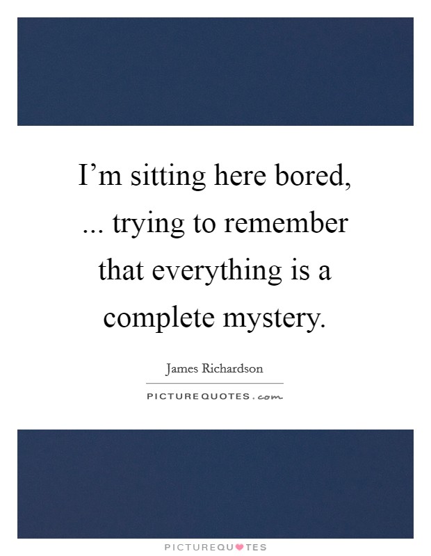 I'm sitting here bored, ... trying to remember that everything is a complete mystery. Picture Quote #1