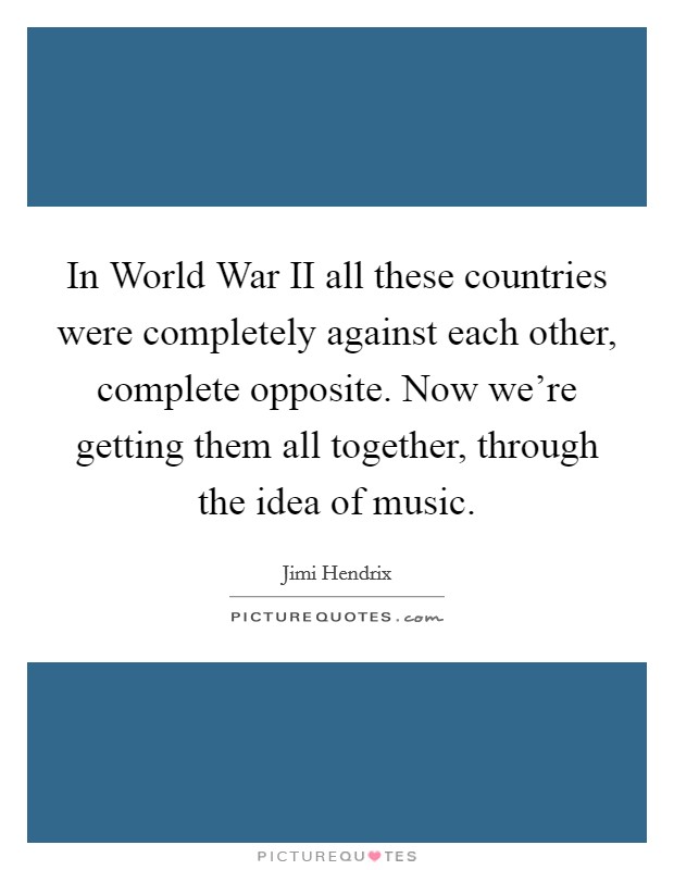 In World War II all these countries were completely against each other, complete opposite. Now we're getting them all together, through the idea of music. Picture Quote #1