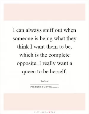 I can always sniff out when someone is being what they think I want them to be, which is the complete opposite. I really want a queen to be herself Picture Quote #1