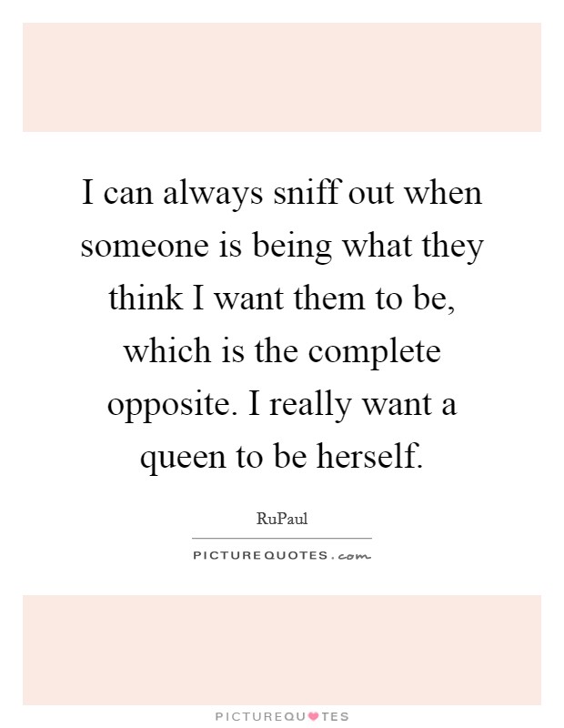 I can always sniff out when someone is being what they think I want them to be, which is the complete opposite. I really want a queen to be herself. Picture Quote #1