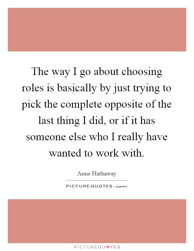 The way I go about choosing roles is basically by just trying to pick the complete opposite of the last thing I did, or if it has someone else who I really have wanted to work with. Picture Quote #1