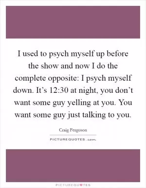 I used to psych myself up before the show and now I do the complete opposite: I psych myself down. It’s 12:30 at night, you don’t want some guy yelling at you. You want some guy just talking to you Picture Quote #1