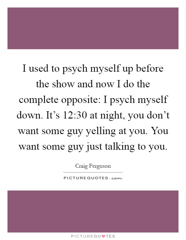 I used to psych myself up before the show and now I do the complete opposite: I psych myself down. It's 12:30 at night, you don't want some guy yelling at you. You want some guy just talking to you. Picture Quote #1
