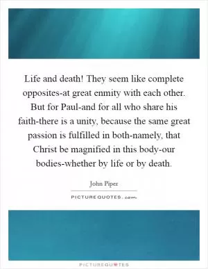 Life and death! They seem like complete opposites-at great enmity with each other. But for Paul-and for all who share his faith-there is a unity, because the same great passion is fulfilled in both-namely, that Christ be magnified in this body-our bodies-whether by life or by death Picture Quote #1
