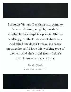I thought Victoria Beckham was going to be one of those pop girls, but she’s absolutely the complete opposite. She’s a working girl. She knows what she wants. And when she doesn’t know, she really prepares herself. I love this working type of women. And she’s a girl from - I don’t even know where she’s from Picture Quote #1